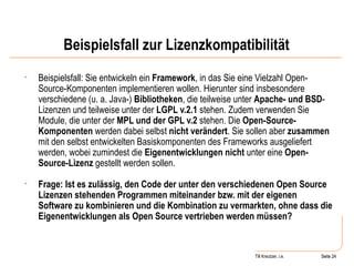 Beispielsfall zur Lizenzkompatibilität Beispielsfall: Sie entwickeln ein  Framework , in das Sie eine Vielzahl Open-Source-Komponenten implementieren wollen. Hierunter sind insbesondere verschiedene (u. a. Java-)  Bibliotheken , die teilweise unter  Apache- und BSD -Lizenzen und teilweise unter der  LGPL v.2.1  stehen. Zudem verwenden Sie Module, die unter der  MPL und der GPL v.2  stehen. Die  Open-Source-Komponenten  werden dabei selbst  nicht verändert . Sie sollen aber  zusammen  mit den selbst entwickelten Basiskomponenten des Frameworks ausgeliefert werden, wobei zumindest die  Eigenentwicklungen nicht  unter eine  Open-Source-Lizenz  gestellt werden sollen.  Frage: Ist es zulässig, den Code der unter den verschiedenen Open Source Lizenzen stehenden Programmen miteinander bzw. mit der eigenen Software zu kombinieren und die Kombination zu vermarkten, ohne dass die Eigenentwicklungen als Open Source vertrieben werden müssen? Seite  Till Kreutzer, i.e. Seite  