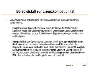 Beispielsfall zur Lizenzkompatibilität Die Antwort hängt entscheidend von zwei Aspekten ab, die eng miteinander verzahnt sind:  Eingreifen von Copyleft-Effekten : Greift der Copyleft-Effekt einer der Lizenzen, muss das Gesamtprodukt wieder unter dieser Lizenz veröffentlicht werden. Eine  closed source  Publikation der Eigenentwicklungen ist dann (so) nicht möglich. Kompatibilität  der Open-Source-Lizenzen: Greift der  Copyleft-Effekt einer der Lizenzen  und enthalten die anderen Lizenzen  Pflichten , die in der  Copyleft-Lizenz nicht enthalten  sind, ist die Kombination (so)  nicht möglich . Die  Kombination  mit Modulen, die  unter einer Copyleft-Lizenz  stehen, ist nur möglich, wenn die für die kombinierten Module  geltenden Lizenzen keine Pflichten  enthalten, die die Copyleft-Lizenz nicht enthält. Seite  Till Kreutzer, i.e. Seite  
