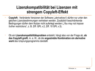 Lizenzkompatibilität bei Lizenzen mit  strengem Copyleft-Effekt Copyleft:   Veränderte Versionen der Software („ derivatives “) dürfen nur unter den gleichen Lizenzbestimmungen vertrieben werden. Zusätzlich beschränkende Bedingungen dürfen dem Nutzer nicht auferlegt werden („ You may not impose further restrictions “, z. B. Ziff. GPL v.2, Ziff. 10 GPL v.3). Ob ein  Lizenzkompatibilitätsproblem  entsteht, hängt also von der Frage ab,  ob das Copyleft greift , m. a. W., ob die  angestrebte Kombination ein  derivative work   des Ursprungsprogramms darstellt Seite  Till Kreutzer, i.e. Seite  