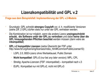Lizenzkompatibilität und GPL v.2 Frage aus dem Beispielsfall: Implementierung der GPL v.2-Module Grundsatz: GPL schreibt  strenges Copyleft  vor, d. h. modifizierte Versionen (siehe Ziff. 2 GPL) dürfen stets nur unter der GPL vertrieben werden.  Die Kombination ist nur möglich, wenn die andere Lizenz  uneingeschränkt erlaubt,  die Software unter der GPL zu vertreiben  und dabei  keine über die GPL hinausgehenden Pflichten beachtet  werden müssen (dann wäre sie  inkompatibel ) GPL v.2 kompatible Lizenzen  (siehe Übersicht der FSF unter http://www.fsf.org/licensing/licenses/index_html#CommonPublicLicense10):  LGPL 2.0, BSD-Lizenz ohne Werbeklausel, Public Domain Nicht kompatibel : GPLv3 (nur bei  any later version) ; MPL; CPL Streitig: Apache-Lizenzen (FSF: inkompatibel) – kompatibel nach v.3 EUPL: Kompatibel nur mit GPLv2, nicht mit GPLv3 Seite  Till Kreutzer, i.e. Seite  