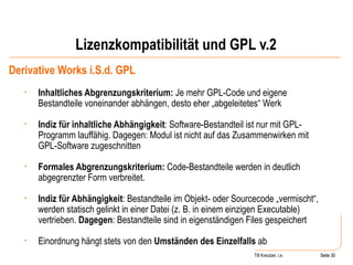 Lizenzkompatibilität und GPL v.2 Derivative Works i.S.d. GPL Inhaltliches Abgrenzungskriterium:  Je mehr GPL-Code und eigene Bestandteile voneinander abhängen, desto eher „abgeleitetes“ Werk Indiz für inhaltliche Abhängigkeit : Software-Bestandteil ist nur mit GPL-Programm lauffähig. Dagegen: Modul ist nicht auf das Zusammenwirken mit GPL-Software zugeschnitten Formales Abgrenzungskriterium:  Code-Bestandteile werden in deutlich abgegrenzter Form verbreitet. Indiz für Abhängigkeit : Bestandteile im Objekt- oder Sourcecode „vermischt“, werden statisch gelinkt in einer Datei (z. B. in einem einzigen Executable) vertrieben.  Dagegen : Bestandteile sind in eigenständigen Files gespeichert Einordnung hängt stets von den  Umständen des Einzelfalls  ab  Seite  Till Kreutzer, i.e. Seite  