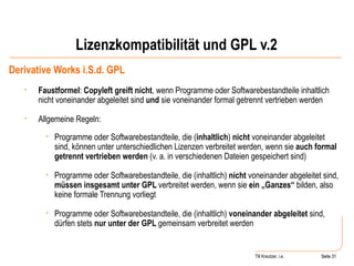 Lizenzkompatibilität und GPL v.2 Derivative Works i.S.d. GPL Faustformel :  Copyleft greift nicht , wenn Programme oder Softwarebestandteile inhaltlich nicht voneinander abgeleitet sind  und  sie voneinander formal getrennt vertrieben werden  Allgemeine Regeln: Programme oder Softwarebestandteile, die ( inhaltlich )  nicht  voneinander abgeleitet sind, können unter unterschiedlichen Lizenzen verbreitet werden, wenn sie  auch formal getrennt vertrieben werden  (v. a. in verschiedenen Dateien gespeichert sind) Programme oder Softwarebestandteile, die (inhaltlich)  nicht  voneinander abgeleitet sind,  müssen insgesamt unter GPL  verbreitet werden, wenn sie  ein „Ganzes“  bilden, also keine formale Trennung vorliegt Programme oder Softwarebestandteile, die (inhaltlich)  voneinander abgeleitet  sind, dürfen stets  nur unter der GPL  gemeinsam verbreitet werden Seite  Till Kreutzer, i.e. Seite  