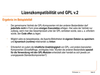 Lizenzkompatibilität und GPL v.2 Ergebnis im Beispielsfall Der gemeinsame Vertrieb der GPL-Komponenten mit den anderen Bestandteilen darf  jedenfalls nicht  in Form eines  einzigen Executables  erfolgen. Hier wäre der Vertrieb nur zulässig, wenn man das Gesamtprodukt unter der GPL vertreiben würde, was u. a. erfordern würde, den  Code offen  zu legen. Möglich wäre es beispielsweise, die Apache-Bibliotheken  in eigenen Dateien zu speichern  und  dynamisch ( runtime)  miteinander zu  linken Erforderlich ist zudem die  inhaltliche Unabhängigkeit  von GPL- und anders lizenzierten Komponenten (Einzelfallfrage, wichtigstes Indiz: Wurden die anderen Bestandteile  speziell für die Verwendung mit den GPL-Modulen  entwickelt oder handelt es sich jeweils um unangepasste Standardkomponenten?) Seite  Till Kreutzer Seite  Till Kreutzer, i.e. 