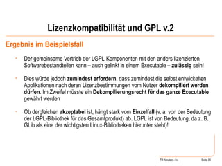 Lizenzkompatibilität und GPL v.2 Ergebnis im Beispielsfall Der gemeinsame Vertrieb der LGPL-Komponenten mit den anders lizenzierten Softwarebestandteilen kann – auch gelinkt in einem Executable –  zulässig  sein!  Dies würde jedoch  zumindest erfordern , dass zumindest die selbst entwickelten Applikationen nach deren Lizenzbestimmungen vom Nutzer  dekompiliert werden dürfen . Im Zweifel müsste ein  Dekompilierungsrecht für das ganze Executable  gewährt werden Ob dergleichen  akzeptabel  ist, hängt stark vom  Einzelfall  (v. a. von der Bedeutung der LGPL-Bibliothek für das Gesamtprodukt) ab. LGPL ist von Bedeutung, da z. B. GLib als eine der wichtigsten Linux-Bibliotheken hierunter steht)! Seite  Till Kreutzer Seite  Till Kreutzer, i.e. 