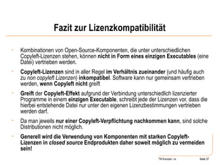 Fazit zur Lizenzkompatibilität Kombinationen von Open-Source-Komponenten, die unter unterschiedlichen Copyleft-Lizenzen stehen, können  nicht in Form eines einzigen Executables  (eine Datei) vertrieben werden.  Copyleft-Lizenzen  sind in aller Regel  im Verhältnis zueinander  (und häufig auch zu  non copyleft Lizenzen )  inkompatibel . Software kann nur gemeinsam vertrieben werden,  wenn Copyleft nicht  greift Greift  der  Copyleft-Effekt  aufgrund der Verbindung unterschiedlich lizenzierter Programme in einem  einzigen Executable , schreibt jede der Lizenzen vor, dass die hierbei entstehende Datei nur unter den eigenen Lizenzbestimmungen vertrieben werden darf.  Da man jeweils  nur einer Copyleft-Verpflichtung nachkommen kann , sind solche Distributionen nicht möglich.  Generell wird die Verwendung von Komponenten mit starken Copyleft-Lizenzen in  closed source  Endprodukten daher soweit möglich zu vermeiden sein! Seite  Till Kreutzer, i.e. Seite  