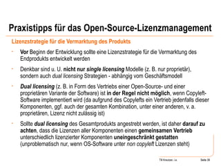 Praxistipps für das Open-Source-Lizenzmanagement Lizenzstrategie für die Vermarktung des Produkts Vor  Beginn der Entwicklung sollte eine Lizenzstrategie für die Vermarktung des Endprodukts entwickelt werden Denkbar sind u. U.  nicht nur  single licensing  Modelle (z. B. nur proprietär), sondern auch  dual licensing  Strategien - abhängig vom Geschäftsmodell Dual licensing  (z. B. in Form des Vertriebs einer Open-Source- und einer proprietären Variante der Software) ist  in der Regel nicht möglich , wenn Copyleft-Software implementiert wird (da aufgrund des Copylefts ein Vertrieb jedenfalls dieser Komponenten, ggf. auch der gesamten Kombination, unter einer anderen, v. a. proprietären, Lizenz nicht zulässig ist) Sollte  dual licensing  des Gesamtprodukts angestrebt werden, ist daher  darauf zu achten , dass die Lizenzen aller Komponenten einen  gemeinsamen Vertrieb  unterschiedlich lizenzierter Komponenten  uneingeschränkt gestatten  (unproblematisch nur, wenn OS-Software unter  non copyleft  Lizenzen steht) Seite  Till Kreutzer, i.e. Seite  