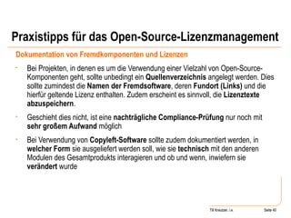 Praxistipps für das Open-Source-Lizenzmanagement Dokumentation von Fremdkomponenten und Lizenzen Bei Projekten, in denen es um die Verwendung einer Vielzahl von Open-Source-Komponenten geht, sollte unbedingt ein  Quellenverzeichnis  angelegt werden. Dies sollte zumindest die  Namen der Fremdsoftware , deren  Fundort (Links)  und die hierfür geltende Lizenz enthalten. Zudem erscheint es sinnvoll, die  Lizenztexte abzuspeichern .  Geschieht dies nicht, ist eine  nachträgliche Compliance-Prüfung  nur noch mit  sehr großem Aufwand  möglich Bei Verwendung von  Copyleft-Software  sollte zudem dokumentiert werden, in  welcher Form  sie ausgeliefert werden soll, wie sie  technisch  mit den anderen Modulen des Gesamtprodukts interagieren und ob und wenn, inwiefern sie  verändert  wurde  Seite  Till Kreutzer Seite  Till Kreutzer, i.e. 