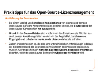 Praxistipps für das Open-Source-Lizenzmanagement Auslieferung der Sourcecodes Bei einem Vertrieb von  komplexen Kombinationen  von eigenen und fremden Open-Source-Software-Komponenten ist es generell sinnvoll, die  Sourcecodes  der Open-Source-Komponenten  mit auszuliefern .  Grund:  In den  Source-Dateien  sind – sofern von den Entwicklern die Pflichten aus den Lizenzen korrekt eingehalten wurden – in der Regel  alle Lizenzhinweise, Copyright- und Urhebervermerke sowie Lizenztexte  bereits enthalten.  Zudem erspart man sich so, die teils sehr unterschiedlichen Anforderungen in Bezug auf die Bereitstellung des Sourcecodes im Einzelnen bedenken und beachten zu müssen. Allerdings sind nach  manchen Lizenzen weitere ,  besondere Pflichten  zu beachten, wenn die Open Source Software im  Objektcode vertrieben  wird.  Seite  Till Kreutzer, i.e. Seite  
