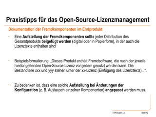 Praxistipps für das Open-Source-Lizenzmanagement Dokumentation der Fremdkomponenten im Endprodukt Eine  Aufstellung der Fremdkomponenten sollte  jeder Distribution des Gesamtprodukts  beigefügt werden ( digital oder in Papierform), in der auch die Lizenztexte enthalten sind Beispielsformulierung: „Dieses Produkt enthält Fremdsoftware, die nach der jeweils hierfür geltenden Open-Source-Lizenz von jedem genutzt werden kann. Die Bestandteile xxx und yyy stehen unter der xx-Lizenz (Einfügung des Lizenztexts)...“.  Zu bedenken ist, dass eine solche  Aufstellung bei Änderungen der Konfiguration  (z. B. Austausch einzelner Komponenten)  angepasst  werden muss. Seite  Till Kreutzer, i.e. Seite  