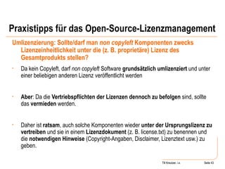 Praxistipps für das Open-Source-Lizenzmanagement Umlizenzierung: Sollte/darf man  non copyleft  Komponenten zwecks Lizenzeinheitlichkeit unter die (z. B. proprietäre) Lizenz des Gesamtprodukts stellen? Da kein Copyleft, darf  non copyleft  Software  grundsätzlich umlizenziert  und unter einer beliebigen anderen Lizenz veröffentlicht werden Aber : Da die  Vertriebspflichten der Lizenzen dennoch zu befolgen  sind, sollte das  vermieden  werden.  Daher ist  ratsam , auch solche Komponenten wieder  unter der Ursprungslizenz zu vertreiben  und sie in einem  Lizenzdokument  (z. B. license.txt) zu benennen und die  notwendigen Hinweise  (Copyright-Angaben, Disclaimer, Lizenztext usw.) zu geben. Seite  Till Kreutzer Seite  Till Kreutzer, i.e. 