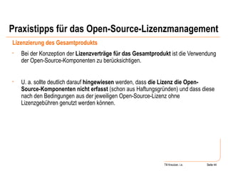 Praxistipps für das Open-Source-Lizenzmanagement Lizenzierung des Gesamtprodukts Bei der Konzeption der  Lizenzverträge für das Gesamtprodukt  ist die Verwendung der Open-Source-Komponenten zu berücksichtigen. U. a. sollte deutlich darauf  hingewiesen  werden, dass  die Lizenz die Open-Source-Komponenten nicht erfasst  (schon aus Haftungsgründen) und dass diese nach den Bedingungen aus der jeweiligen Open-Source-Lizenz ohne Lizenzgebühren genutzt werden können.  Seite  Till Kreutzer, i.e. Seite  