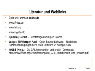 Literatur und Weblinks Über uns:  www.ie-online.de www.ifross.de www.fsf.org www.irights.info Spindler, Gerald  – Rechtsfragen bei Open Source Jaeger, Till/Metzger, Axel  – Open Source Software – Rechtliche Rahmenbedingungen der Freien Software, 2. Auflage 2006 ifrOSS (Hrsg.)  - Die GPL kommentiert und erklärt (Download: http://www.ifross.org/Druckfassung/Die_GPL_kommentiert_und_erklaert.pdf)  Seite  Till Kreutzer, i.e. Seite  