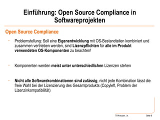 Einführung: Open Source Compliance in Softwareprojekten Open Source Compliance Problemstellung: Soll eine  Eigenentwicklung  mit OS-Bestandteilen kombiniert und zusammen vertrieben werden, sind  Lizenzpflichten  für  alle im Produkt verwendeten OS-Komponenten  zu beachten! Komponenten werden  meist unter unterschiedlichen  Lizenzen stehen Nicht alle Softwarekombinationen sind zulässig , nicht jede Kombination lässt die freie Wahl bei der Lizenzierung des Gesamtprodukts (Copyleft, Problem der Lizenzinkompatibilität) Seite  Till Kreutzer, i.e. Seite  