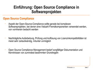 Einführung: Open Source Compliance in Softwareprojekten Open Source Compliance Aspekt der Open-Source-Compliance sollte gerade bei komplexen Softwareprojekten, bei denen eine Vielzahl Fremdkomponenten verwendet werden, von vornherein bedacht werden Nachträgliche Aufarbeitung, Prüfung und Auflösung von Lizenzinkompatibilitäten ist meist sehr zeitaufwändig, mitunter unmöglich Open Source Compliance Management bedarf sorgfältiger Dokumentation und Kenntnissen von zumindest bestimmten Grundregeln Seite  Till Kreutzer, i.e. Seite  