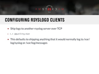 CONFIGURING RSYSLOGD CLIENTS 
• Ship logs to another rsyslog server over TCP 
• *.* @@utility:514 
• This defaults to ship...