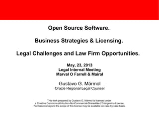 Open Source Software.
Business Strategies & Licensing.
Legal Challenges and Law Firm Opportunities.
May, 23, 2013
Legal Internal Meeting
Marval O Farrell & Mairal
Gustavo G. Mármol
Oracle Regional Legal Counsel
This work prepared by Gustavo G. Mármol is licensed under
a Creative Commons Attribution-NonCommercial-ShareAlike 2.5 Argentina License.
Permissions beyond the scope of this license may be available on case by case basis.
 