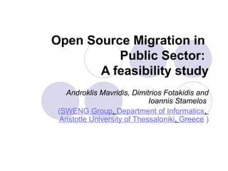 Open Source Migration in
Public Sector:
A feasibility study
Androklis Mavridis, Dimitrios Fotakidis and
Ioannis Stamelos
(SWENG Group, Department of Informatics,
Aristotle University of Thessaloniki, Greece )
 