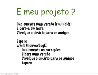 Não é só software!
E meu projeto ?
Implemente uma versão (em inglês)
Libere-a em beta
Divulgue o binário para os amigos
Espere
while (houverBug())
Implemente as correções
Libere uma versão
Divulgue o binário para os amigos
Espere
Wednesday, September 11, 2013
 