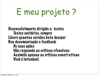 Não é só software!
E meu projeto ?
Desenvolvimento dirigido a testes
Testes unitários, sempre
Libere quantas versões beta desejar
Boa documentação e feedback
De suas ações
Não responda as críticas ofensivas
Assimile apenas as críticas construtivas
Você é intocável.
Wednesday, September 11, 2013
 