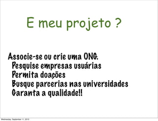 Não é só software!
E meu projeto ?
Associe-se ou crie uma ONG.
Pesquise empresas usuárias
Permita doações
Busque parcerias nas universidades
Garanta a qualidade!!
Wednesday, September 11, 2013
 