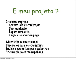 Não é só software!
E meu projeto ?
Crie uma empresa
Serviços de customização
Documentação
Suporte urgente
Plugins e/ou versão paga
Mantenha a comunidade!
Dê prêmios para os commiters
Envie os commiters para palestras
Crie um plano de recompensas
Wednesday, September 11, 2013
 
