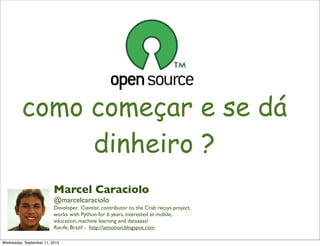 como começar e se dá
dinheiro ?
Marcel Caraciolo
@marcelcaraciolo
Developer, Cientist, contributor to the Crab recsys project,
works with Python for 6 years, interested at mobile,
education, machine learning and dataaaaa!
Recife, Brazil - http://aimotion.blogspot.com
Wednesday, September 11, 2013
 
