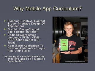 Why Mobile App Curriculum?Why Mobile App Curriculum?
► Planning (Context, ContentPlanning (Context, Content
& User Interface Design Of& User Interface Design Of
Application)Application)
► Graphic Design/LayoutGraphic Design/Layout
Skills (icons, buttons)Skills (icons, buttons)
► Coding/ProgrammingCoding/Programming
Language Skills (HTML,Language Skills (HTML,
CSS, Action Script 3.0 ,CSS, Action Script 3.0 ,
Java)Java)
► Real World Application ToReal World Application To
Devices & Markets (GoogleDevices & Markets (Google
Play, App StorePlay, App Store))
On the right a student shows hisOn the right a student shows his
children's game on a Motorolachildren's game on a Motorola
Zoom tablet.Zoom tablet.
 