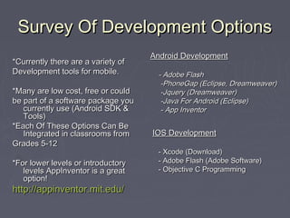 Survey Of Development OptionsSurvey Of Development Options
*Currently there are a variety of*Currently there are a variety of
Development tools for mobile.Development tools for mobile.
*Many are low cost, free or could*Many are low cost, free or could
be part of a software package yoube part of a software package you
currently use (Android SDK &currently use (Android SDK &
Tools)Tools)
*Each Of These Options Can Be*Each Of These Options Can Be
Integrated in classrooms fromIntegrated in classrooms from
Grades 5-12Grades 5-12
*For lower levels or introductory*For lower levels or introductory
levels AppInventor is a greatlevels AppInventor is a great
option!option!
http://appinventor.mit.edu/http://appinventor.mit.edu/
Android DevelopmentAndroid Development
- Adobe Flash- Adobe Flash
-PhoneGap (Eclipse, Dreamweaver)-PhoneGap (Eclipse, Dreamweaver)
-Jquery (Dreamweaver)-Jquery (Dreamweaver)
-Java For Android (Eclipse)-Java For Android (Eclipse)
- App Inventor- App Inventor
IOS DevelopmentIOS Development
- Xcode (Download)- Xcode (Download)
- Adobe Flash (Adobe Software)- Adobe Flash (Adobe Software)
- Objective C Programming- Objective C Programming
 