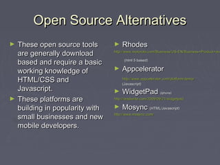 Open Source AlternativesOpen Source Alternatives
► These open source toolsThese open source tools
are generally downloadare generally download
based and require a basicbased and require a basic
working knowledge ofworking knowledge of
HTML/CSS andHTML/CSS and
Javascript.Javascript.
► These platforms areThese platforms are
building in popularity withbuilding in popularity with
small businesses and newsmall businesses and new
mobile developers.mobile developers.
► RhodesRhodes
http://www.motorola.com/Business/US-EN/Business+Product+andhttp://www.motorola.com/Business/US-EN/Business+Product+and
(html 5 based)(html 5 based)
► AppceleratorAppcelerator
http://www.appcelerator.com/platform/demo/http://www.appcelerator.com/platform/demo/
(Javascript)(Javascript)
► WidgetPadWidgetPad (Iphone)(Iphone)
http://readwrite.com/2009/09/21/widgetpadhttp://readwrite.com/2009/09/21/widgetpad
► MosyncMosync (HTML/Javascript)(HTML/Javascript)
http://www.mosync.com/http://www.mosync.com/
 
