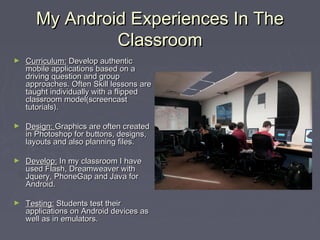 My Android Experiences In TheMy Android Experiences In The
ClassroomClassroom
► Curriculum:Curriculum: Develop authenticDevelop authentic
mobile applications based on amobile applications based on a
driving question and groupdriving question and group
approaches. Often Skill lessons areapproaches. Often Skill lessons are
taught individually with a flippedtaught individually with a flipped
classroom model(screencastclassroom model(screencast
tutorials).tutorials).
► Design:Design: Graphics are often createdGraphics are often created
in Photoshop for buttons, designs,in Photoshop for buttons, designs,
layouts and also planning files.layouts and also planning files.
► Develop:Develop: In my classroom I haveIn my classroom I have
used Flash, Dreamweaver withused Flash, Dreamweaver with
Jquery, PhoneGap and Java forJquery, PhoneGap and Java for
Android.Android.
► Testing:Testing: Students test theirStudents test their
applications on Android devices asapplications on Android devices as
well as in emulators.well as in emulators.
 