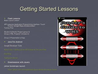 Getting Started LessonsGetting Started Lessons
► Flash LessonsFlash Lessons
Basic Layout LessonBasic Layout Lesson
API Lessons( Application Programming Interface: TouchAPI Lessons( Application Programming Interface: Touch
Events, Google Maps,Accelerometer)Events, Google Maps,Accelerometer)
Tommy PineTommy Pine
Student Authentic Project (group 3)Student Authentic Project (group 3)
Group 2 PBL Project(7 minutes in)Group 2 PBL Project(7 minutes in)
Group 3 Presentation of AppGroup 3 Presentation of App
► Java For AndroidJava For Android
Google Developer ToolsGoogle Developer Tools
Nicks Video 1:Setting up the IDE Eclipse & The Java FilesNicks Video 1:Setting up the IDE Eclipse & The Java Files
ExportingExporting
Testing On DeviceTesting On Device
► Dreamweaver with JqueryDreamweaver with Jquery
(show bootstraps layout)(show bootstraps layout)
https://github.com/commadelimited/jQuery-Mobile-Bootstrap-Themehttps://github.com/commadelimited/jQuery-Mobile-Bootstrap-Theme
 