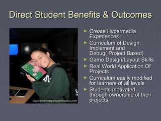 Direct Student Benefits & OutcomesDirect Student Benefits & Outcomes
► Create HypermediaCreate Hypermedia
ExperiencesExperiences
► Curriculum of Design,Curriculum of Design,
Implement andImplement and
Debug( Project Based)Debug( Project Based)
► Game Design/Layout SkillsGame Design/Layout Skills
► Real World Application OfReal World Application Of
ProjectsProjects
► Curriculum easily modifiedCurriculum easily modified
for learners of all levelsfor learners of all levels
► Students motivatedStudents motivated
through ownership of theirthrough ownership of their
projects.projects.
 