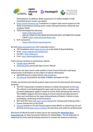 developments. In addition, Baidu announces a $ 1 billion budget to help 
interested project owners use Apollo. 
● https://www.autoware.org/​ Foundation to support open source projects in the 
fields of autonomous driving and to create synergies between industrial and 
academic fields, 
● TIZEN developped by Samsung : 
○ https://wiki.tizen.org/IVI 
○ 2015-09: TIZEN IVI HAS BEEN INTEGRATED INTO AUTOMOTIVE GRADE 
LINUX: ​https://wiki.automotivelinux.org/ 
● OCF Automotive: 
○ https://wiki.iotivity.org/automotive  
 
But also​ many manufacturers​ start using open source : 
● VW Foundation starts ​Open Source Lab​ in the field of Shared Mobility 
● Tesla : ​https://github.com/teslamotors  
● Fiat Mio : ​http://fiatmio.cc  
● Ford : ​http://openxcplatform.com   
 
Some startups working on autonomous vehicle : 
● Voyage about ​security, 
● OPEN MOTORS​ previously Open Source Vehicle 
 
Some actors use open source scale models to lower financial barriers and equip 
communities of developers on the subject of vehicle robotisation : 
● AMAZON launch a small vehicle ​AWS DeepRacer  
● DIY Robocar​ launched by the father of Maker movement in USA 
 
Finally, universities and schools produce open resources for educational and training 
purposes: 
● The OSV Camp project initiated in Rennes is widely documented on the ​wiki​. 
The vehicle is not homologated for open road use, but it offers a modern and 
powerful pedagogical support to learn in action while advancing the resource. 
The FabMob supports the networking of several schools and laboratories to 
share and contribute on the same technical basis of Robotic Vehicle to train, 
prototyping, conducting research projects. 
● MIT with Phil Tinn uses ​open source vehicle​s for training and studying robot / 
human interactions in the street. 
● Udacity ​(mainly in US and China) propose online MOOC on self driving car and 
develop several ​open source software​ for education and useful for professionnal 
 
New kind of FabLab focused on Open Source are coming like ​Shenzhen Open 
Innovation Lab​, an Open Innovation Platform for Global Maker. The lab dedicates in 
exploring the issues and developing solutions to connect the massive production 
 