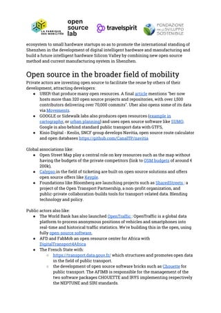 ecosystem to small hardware startups so as to promote the international standing of 
Shenzhen in the development of digital intelligent hardware and manufacturing and 
build a future intelligent hardware Silicon Valley by combining new open source 
method and current manufacturing system in Shenzhen. 
 
Open source in the broader field of mobility 
Private actors are investing open source to facilitate the reuse by others of their 
development, attracting developers: 
● UBER that produce many open resources. A final ​article​ mentions "ber now 
hosts more than 320 open source projects and repositories, with over 1,500 
contributors delivering over 70,000 commits". Uber also opens some of its data 
via ​Movements​. 
● GOOGLE or Sidewalk labs also produces open resources (​example in 
cartography​, or ​urban planning​) and uses open source software like ​SUMO​. 
Google is also behind standard public transport data with GTFS, 
● Kisio Digital - Keolis, SNCF group develops Navitia, open source route calculator 
and open databases ​https://github.com/CanalTP/navitia  
 
Global associations like: 
● Open Street Map play a central role on key resources such as the map without 
having the budgets of the private competitors (link to ​OSM budgets​ of around € 
200k), 
● Calypso ​in the field of ticketing are built on open source solutions and offers 
open source offers like ​Keyple​. 
● Foundations like Bloomberg are launching projects such as ​SharedStreets ​: a 
project of the Open Transport Partnership, a non-profit organization, and 
public-private collaboration-builds tools for transport-related data. Blending 
technology and policy. 
 
Public actors also like: 
● The World Bank has also launched ​OpenTraffic ​: OpenTraffic is a global data 
platform to process anonymous positions of vehicles and smartphones into 
real-time and historical traffic statistics. We're building this in the open, using 
fully​ ​open-source software​, 
● AFD and FabMob an open resource center for Africa with 
DigitalTransport4Africa 
● The French State with: 
○ https://transport.data.gouv.fr/​ which structures and promotes open data 
in the field of public transport. 
○ the development of open source software bricks such as ​Chouette​ for 
public transport. The AFIMB is responsible for the management of the 
two software packages CHOUETTE and IRYS implementing respectively 
the NEPTUNE and SIRI standards. 
 