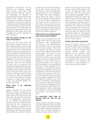 14
we can receive this kind of event.
For us, that will be our non offi-
cial launch. After the differents
organizations of the ecosystem
will make their own communi-
cation about the Square. This is
the job of people inside Renault
to set up a proper communica-
tion plan, so we let them do in
their way. We just want to coor-
dinate how the different parts of
the ecosystem will communicate
about the project about what is
common or what is specific.
When will we see a digital garage
open for the general public?
Lomig: This is a project that still
makes sense. By the way, some
companies and organizations
are doing it. The demarcation
line between what we are doing
and an open garage where we
can tinker on our own car is that
we are not oriented towards the
same public. We have a more
comfortable situation because
we allow to work on our car only
people that have a demonstrated
expertise. So we don’t have to
monitoring them. If we want to
open a garage to the large public
we have to find people such as
mechanics to ensure the proper
handling of dangerous tools and
components. We will see after if
we have the capacity to do that.
For the moment, we just want to
bring together people who have
the capacity to tinker a car, with
skills in business, technologies,
user design, etc. We are currently
focus on create a playground for
the ecosystem, but the idea of an
open garage is really interesting
and could be a project launched
by Renault. One thing at the
time...
So concretely, what type of
projects will we find in the
Square?
Lomig: Renault decided to begin
with the existing intern network
of the Creative Lab. We launched
a first call for innovative projects.
There were several number of
selection steps, pitches and POC
(Proof of Concept) in front of big
bosses. One of this project was
a kind of denuded Twizi one
which the soft and hard parts
have become pluggable. This is
typically the type of project we
want to host into the Square. We
would like to attract students
and companies, through play, to
conceive and build new things
above that. For instance, with the
skills of Visteon we could work
on a SDK. There are so much inte-
resting things we could do and
we haven’t done yet. The Square
opens the field of possibilities,
that’s why we want to invite this
kind of funny project.
Finally, what about open data?
Lomig: At Renault we are at the
zero level. Maybe with the oppor-
tunity to work with la Fabrique,
we will be able to connect with
various project which will
produce or are already using
open data. The idea could be to
invite those project and see how
to contribute. This is one of the
challenges of la Fabrique, we
now have to find resources to
start working on this subject.
Innovation Community will be
working. For instance, people
from Visteon, who have real
skills to tinker vehicles. One of
the challenges for Renault to
bring together people from inside
Renault with people from the
connected car world or students
or designers. Our goal is to set up
a “friction zone” between Renault
and the rest of the ecosystem. We
want to attract the skills that we
lack, like a huge pool of resources
gathering at the same place and
available for all the member of
the ecosystem.
Will the Digital Garage be the
name of the place?
Lomig: No, the name won’t be
the Digital Garage because we
didn’t want people to think it was
just a kind of hybrid area inside
Renault where you can play and
explore things in an agile way. At
first we wanted to keep the name
garage because the place was an
old car shop and we wanted to
highlight the fact that the project
won’t be only focus on digital
transition. Then, as we decided
to work with our partners we
looked for a name which could be
common for everyone and mean
something at the same time. Our
idea is to work on the smart city
issues, so we had to find a name
in relation to that. We proposed
the name “the Square” because
a square is a green space inside
a city. As everyone agreed we
called it like that.
When does it be officially
launched?
Lomig: Actually, it’s not really
official. Indeed, we decided to
work under radar to go faster. We
didn’t have so much time as we
only have the place for one year.
As a consequence, there won’t
be an official announcement.
However, the first event we will
have will be the workshop on
open hardware organized by la
Fabrique November 15th as part
of the Paris Open Source Summit.
That will be our crash test to see if
 