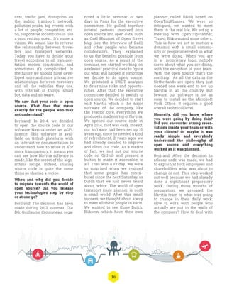 16
nized a little seminar of two
days in Paris for the executive
committee. He pulled together
several persons involved into
open source and open data, such
as Gaël Musquet of Open Street
Map (see the interview of Gaël)
and other people who became
collaborators. They explained
to us the benefits possible from
open source. As a result of the
seminar, we started working on
a relevant practical case to figure
out what will happen if tomorrow
we decide to do open source.
We produced a SWOT analysis
to determine risks and opportu-
nities. After that, the executive
committee decided to switch to
open source. We decided to start
with Navitia which is the major
software of the company, like
the reactor core, everything we
produce is made on top of Navitia.
We opened our source code in
April 2014, that was easy. Indeed,
our software had been set up 10
years ago, since he needed a kind
of refreshment, 2 years agos we
had already decided to improve
and clean our code. As a matter
of fact, we just put our source
code on GitHub and pressed a
button to make it accessible to
all. Thas was a Friday. We were
so surprised when we realized
that some people has contri-
buted since the next Saturday, as
Dutch that we had never heard
about before. The world of open
transport route planner is such
a small world! After this small
success, we thought about a way
to meet all these people in Paris.
We wanted to see those Dutch,
Bliksem, which have their own
planner called RRRR based on
OpenTripPlanner. We were so
intrigued, we wanted to meet
them in the real life. We set up a
meeting with OpenTripPlanner,
Tisseo, Bliksem and some others.
This is how we set in motion a
dynamic with a small commu-
nity of people interested in what
we were doing. When you are
in a proprietary logic, nobody
cares about what you are doing,
with the exception of your team.
With the open source that’s the
contrary. As all the data in the
Netherlands are open, they just
needed one week-end to set up
Navitia in all the country. But
beware, our software is not as
easy to install as the Microsoft
Pack Office. It requires a good
overall technical level.
Honestly, did you know where
you were going by doing this?
Did you encounter strong reser-
vations inside your team or with
your clients? Or maybe it was
really simple and everybody
understood the philosophy of
open source and everything
worked as it was planned.
Bertrand: After the decision to
release code was made, we had
to explain at both employees and
shareholders what was about to
change or not. This step worked
out well because we had already
done a significant preparatory
work. During those months of
preparation, we prepared the
Navitia team to what was going
to change in their daily work:
How to work with people who
actually are not in the walls of
the company? How to deal with
cast, traffic jam, disruption on
the public transport network,
pollution peaks, big events with
a lot of people, congestion, etc.
So, responsive locomotion is like
a non ending quest. It’s more a
vision. We would like to reverse
the relationship between trave-
lers and transport networks.
Today you have to define your
travel according to all transpor-
tation modes constraints, and
sometimes it’s complicated. In
the future we should have deve-
loped more and more interactive
relationships between travelers
and all the vehicles they use,
with internet of things, smart
bot, data and software.
We saw that your code is open
source. What does that mean
exactly for the people who may
not understand?
Bertrand: In 2014, we decided
to open the source code of our
software Navitia under an AGPL
licence. This software is avai-
lable on Github plateform with
an interactive documentation to
understand how to reuse it. For
more transparency, it means you
can see how Navitia software is
made, like the secret of the algo-
rithms recipe. Indeed, sharing
source code is quite the same
thing as sharing a recipe.
When and why did you decide
to migrate towards the world of
open source? Did you release
your technologies step by step
or at one go?
Bertrand: The decision has been
made during 2013 summer. Our
DG, Guillaume Crouigneau, orga-
 