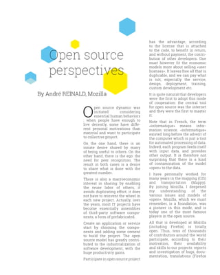 Open source
perspectives
O
pen source dynamic was
initiated considering
essential human behaviors
: when people have enough to
live decently, some have diffe-
rent personal motivations than
material and want to participate
to collective project.
On the one hand, there is an
innate desire shared by many
of being useful to others. On the
other hand, there is the ego: the
need for peer recognition. The
result in both cases is a desire
to share what is done with the
greatest number.
There is also a macroeconomic
interest in sharing: by enabling
the reuse labor of others, it
avoids duplicating effort, it does
not have to reinvent the wheel in
each new project. Actually, over
the years, most IT projects have
become essentially assemblies
of third-party software compo-
nents, a form of prefabricated.
Create an application or service
start by choosing the compo-
nents and adding some cement
to build the project. The open
source model has greatly contri-
buted to the industrialization of
software development, with the
huge productivity gains.
Participate in open source project
has the advantage, according
to the license that is attached
to the code, to benefit in return,
and without payment, the contri-
bution of other developers. One
must however fit the economic
models more about selling «user
licenses». It leaves free all that is
duplicable, and we can pay what
is not, especially the service,
design, deployment, training,
custom development etc.
It is quite natural that developers
were the first to adopt this mode
of cooperation: the central tool
for open source was the internet
and they were the first to master
it.
Note that in French, the term
«informatique» means infor-
mation science. «informatique»
existed long before the advent of
the computer which is just a tool
for automated processing of data.
Indeed, each program feeds itself
with input data, and provides
other output. It is therefore not
surprising that there is a kind
of contamination of the model
«open» to the data.
I have personally worked for
many years in the mapping (GIS)
and transportation (Mappy).
By joining Mozilla, I deepened
my understanding of the
various issues and models of
«open». Mozilla, which we must
remember, is a foundation, was
a pioneer in this mode, and is
today one of the most famous
players in the open source.
All that is developed at Mozilla
(including Firefox) is totally
open. Thus, tens of thousands
of contributors around the world
participate, according to their
motivation, their availability
and skills to our projects: reports
and investigation of bugs, docu-
mentation, translations (Firefox
By André REINALD, Mozilla
 