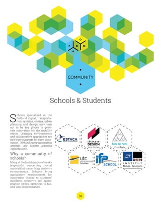 36
COMMUNITY
Schools & Students
S
chools specialized in the
fields of digital, transporta-
tion systems, energy, urban
planning and design may turn
out to be key places to gene-
rate innovation for the mobility
sector. Learning environments
and collaborative approaches are
now core supports for open inno-
vation. “Behind every innovation
attempt, are hidden learning
expectations”.
Why a community of
schools?
Many of the last disruptive breaks
(especially concerning social
innovation) came from students
environments. Schools bring
appropriate environments for
innovation thanks to students’
mindsets: creativity, self appro-
priation needs, openness to fail,
and viral dissemination.
 