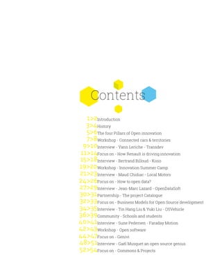 Contents
7>8
Introduction
History
The four Pillars of Open innovation
Workshop - Connected cars & territories
Interview - Yann Leriche - Transdev
Focus on - How Renault is driving innovation
Interview - Bertrand Billoud - Kisio
Workshop - Innovation Summer Camp
Interview - Maud Chidiac - Local Motors
Focus on - How to open data?
Interview - Jean-Marc Lazard - OpenDataSoft
Partnership - The project Catalogue
Focus on - Business Models for Open Source development
Interview - Tin Hang Liu & Yuki Liu - OSVehicle
Community - Schools and students
Interview - Sune Pedersen - Faraday Motion
Workshop - Open software
Focus on - Genivi
Interview - Gaël Musquet an open source genius
Focus on - Commons & Projects
9>10
11>14
15>18
19>20
21>23
24>26
27>29
30>31
32>33
34>35
36>39
40>41
42>43
44>47
48>51
52>54
1>2
3>4
5>6
 