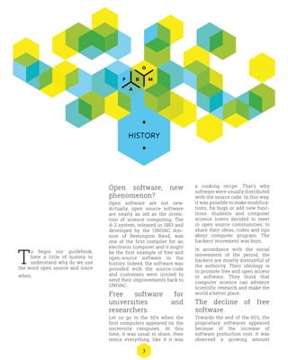 3
Open software, new
phenomenon?
Open software are not new.
Actually, open source software
are nearly as old as the inven-
tion of science computing. The
A-2 system, released in 1953 and
developed by the UNIVAC divi-
sion of Remington Rand, was
one of the first compiler for an
electronic computer and it might
be the first example of free and
open-source software in the
history. Indeed, the software was
provided with the source-code
and customers were invited to
send their improvements back to
UNIVAC.
Free software for
universities and
researchers.
Let us go to the 60’s when the
first computers appeared on the
university campuses. At this
time, it was usual to share, then
remix everything, like if it was
a cooking recipe. That’s why
software were usually distributed
with the source code. In this way,
it was possible to make modifica-
tions, fix bugs or add new func-
tions. Students and computer
science lovers decided to meet
in open source communities, to
share their ideas, codes and tips
about computer program. The
hackers’ movement was born.
In accordance with the social
movements of the period, the
hackers are mostly distrustful of
the authority. Their ideology is
to promote free and open access
to software. They think that
computer science can advance
scientific research and make the
world a better place.
The decline of free
software.
Towards the end of the 60’s, the
proprietary softwares appeared
because of the increase of
software production cost. It was
observed a growing amount
HISTORY
T
o begin our guidebook,
here a little of history to
understand why do we use
the word open source and since
when.
 