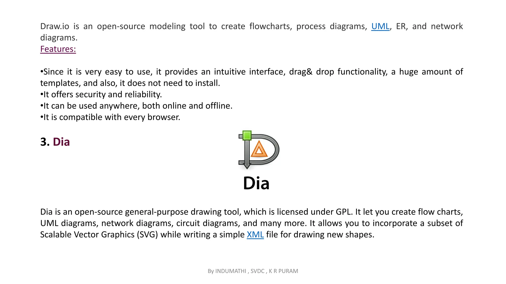 By INDUMATHI , SVDC , K R PURAM
Draw.io is an open-source modeling tool to create flowcharts, process diagrams, UML, ER, and network
diagrams.
Features:
•Since it is very easy to use, it provides an intuitive interface, drag& drop functionality, a huge amount of
templates, and also, it does not need to install.
•It offers security and reliability.
•It can be used anywhere, both online and offline.
•It is compatible with every browser.
3. Dia
Dia is an open-source general-purpose drawing tool, which is licensed under GPL. It let you create flow charts,
UML diagrams, network diagrams, circuit diagrams, and many more. It allows you to incorporate a subset of
Scalable Vector Graphics (SVG) while writing a simple XML file for drawing new shapes.
 