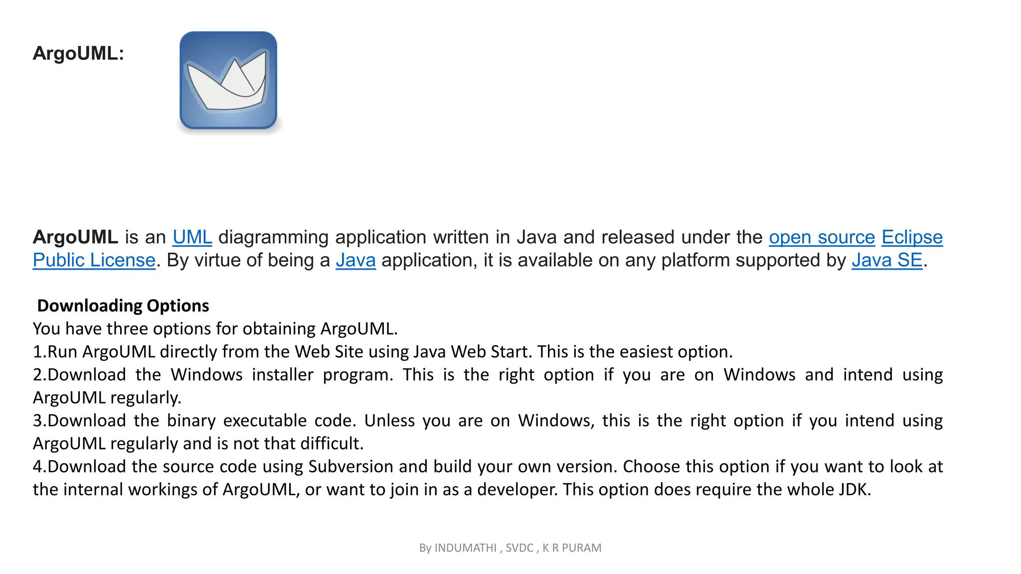 By INDUMATHI , SVDC , K R PURAM
ArgoUML:
ArgoUML is an UML diagramming application written in Java and released under the open source Eclipse
Public License. By virtue of being a Java application, it is available on any platform supported by Java SE.
Downloading Options
You have three options for obtaining ArgoUML.
1.Run ArgoUML directly from the Web Site using Java Web Start. This is the easiest option.
2.Download the Windows installer program. This is the right option if you are on Windows and intend using
ArgoUML regularly.
3.Download the binary executable code. Unless you are on Windows, this is the right option if you intend using
ArgoUML regularly and is not that difficult.
4.Download the source code using Subversion and build your own version. Choose this option if you want to look at
the internal workings of ArgoUML, or want to join in as a developer. This option does require the whole JDK.
 