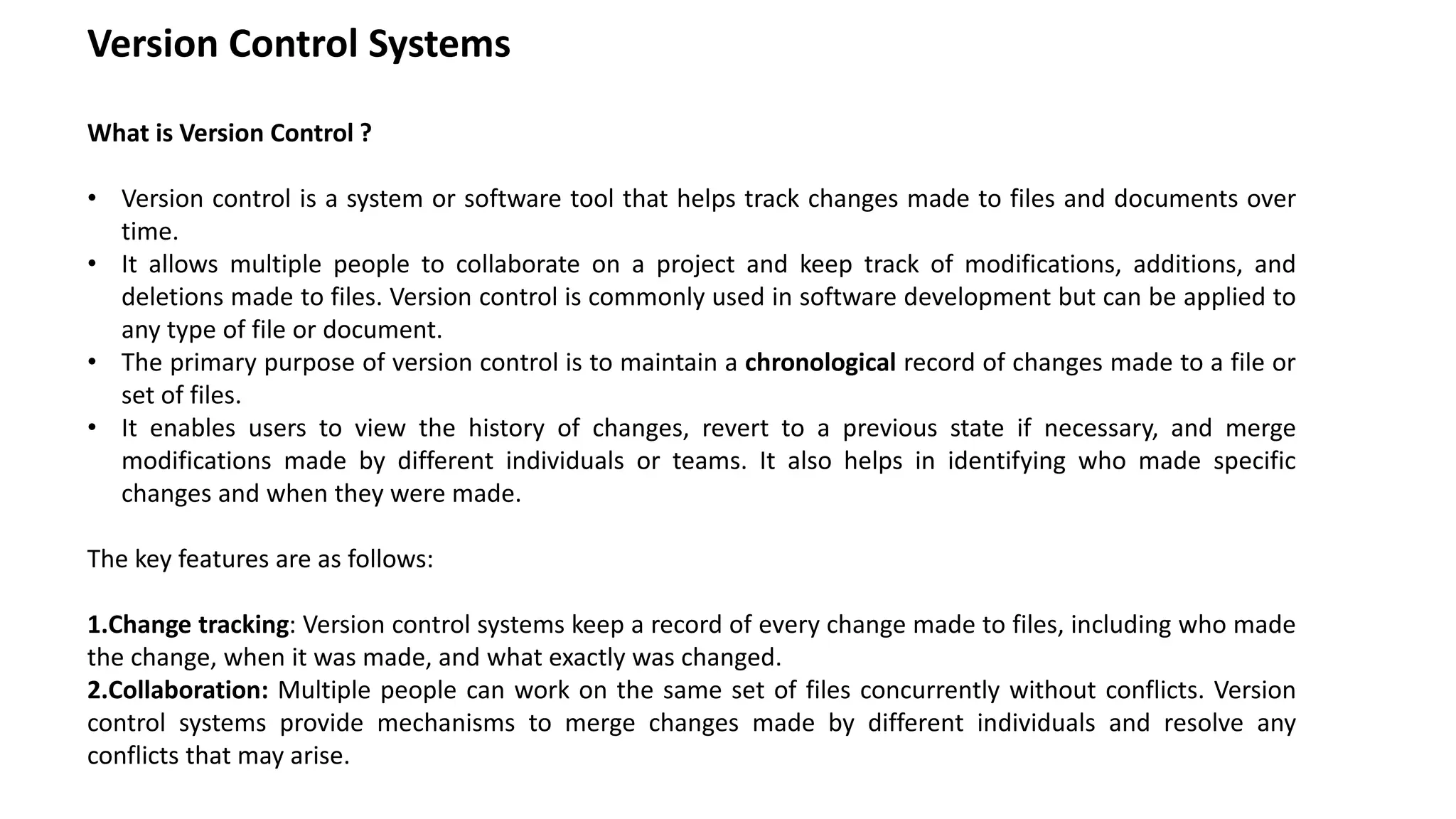 Version Control Systems
What is Version Control ?
• Version control is a system or software tool that helps track changes made to files and documents over
time.
• It allows multiple people to collaborate on a project and keep track of modifications, additions, and
deletions made to files. Version control is commonly used in software development but can be applied to
any type of file or document.
• The primary purpose of version control is to maintain a chronological record of changes made to a file or
set of files.
• It enables users to view the history of changes, revert to a previous state if necessary, and merge
modifications made by different individuals or teams. It also helps in identifying who made specific
changes and when they were made.
The key features are as follows:
1.Change tracking: Version control systems keep a record of every change made to files, including who made
the change, when it was made, and what exactly was changed.
2.Collaboration: Multiple people can work on the same set of files concurrently without conflicts. Version
control systems provide mechanisms to merge changes made by different individuals and resolve any
conflicts that may arise.
 