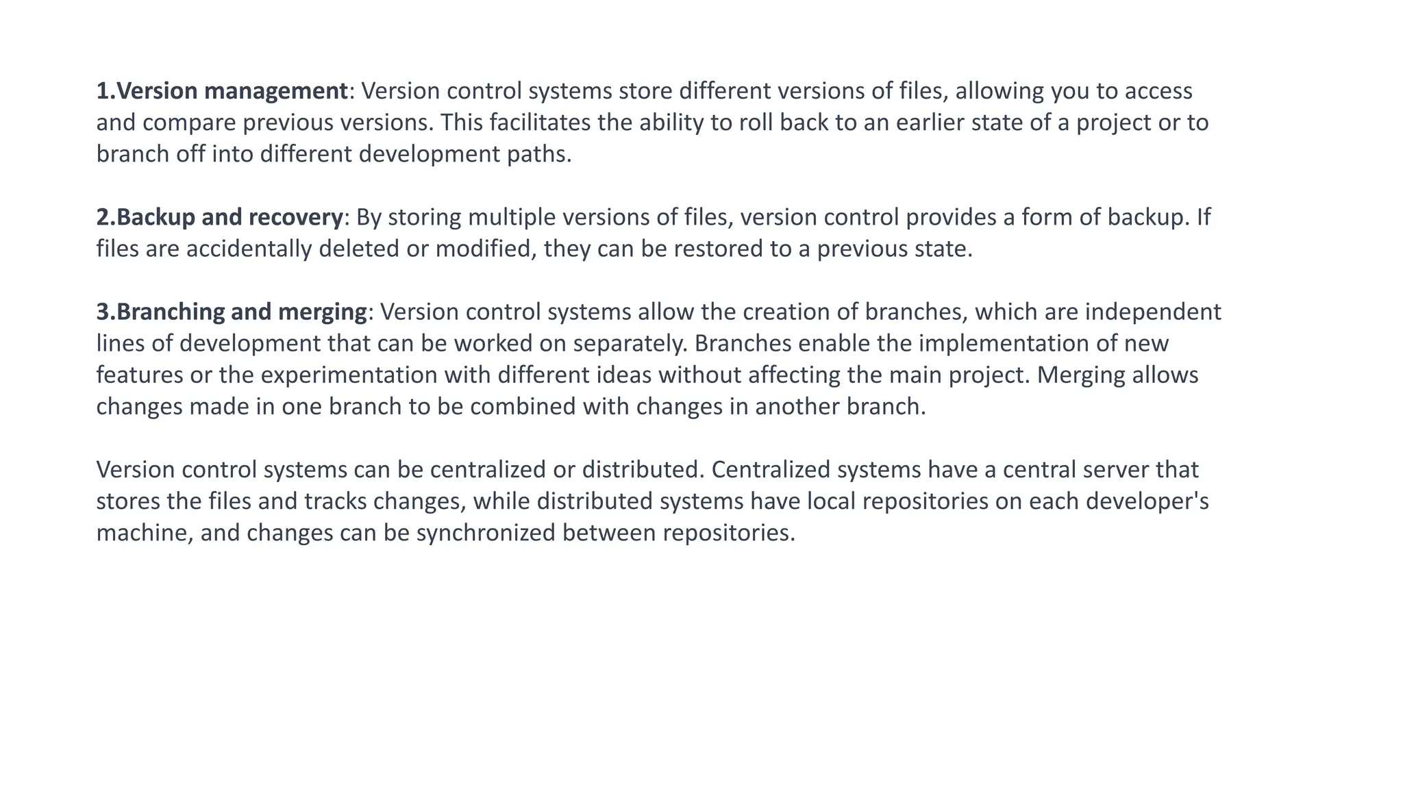 1.Version management: Version control systems store different versions of files, allowing you to access
and compare previous versions. This facilitates the ability to roll back to an earlier state of a project or to
branch off into different development paths.
2.Backup and recovery: By storing multiple versions of files, version control provides a form of backup. If
files are accidentally deleted or modified, they can be restored to a previous state.
3.Branching and merging: Version control systems allow the creation of branches, which are independent
lines of development that can be worked on separately. Branches enable the implementation of new
features or the experimentation with different ideas without affecting the main project. Merging allows
changes made in one branch to be combined with changes in another branch.
Version control systems can be centralized or distributed. Centralized systems have a central server that
stores the files and tracks changes, while distributed systems have local repositories on each developer's
machine, and changes can be synchronized between repositories.
 