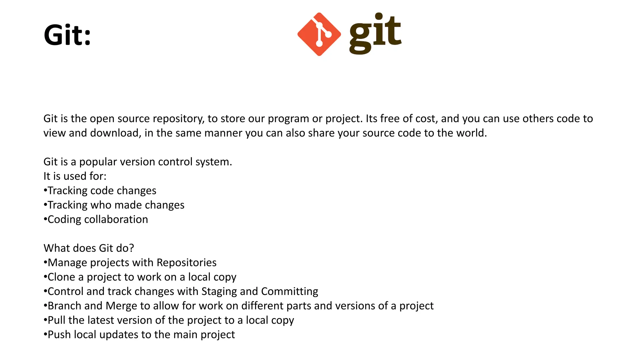 Git:
Git is the open source repository, to store our program or project. Its free of cost, and you can use others code to
view and download, in the same manner you can also share your source code to the world.
Git is a popular version control system.
It is used for:
•Tracking code changes
•Tracking who made changes
•Coding collaboration
What does Git do?
•Manage projects with Repositories
•Clone a project to work on a local copy
•Control and track changes with Staging and Committing
•Branch and Merge to allow for work on different parts and versions of a project
•Pull the latest version of the project to a local copy
•Push local updates to the main project
 
