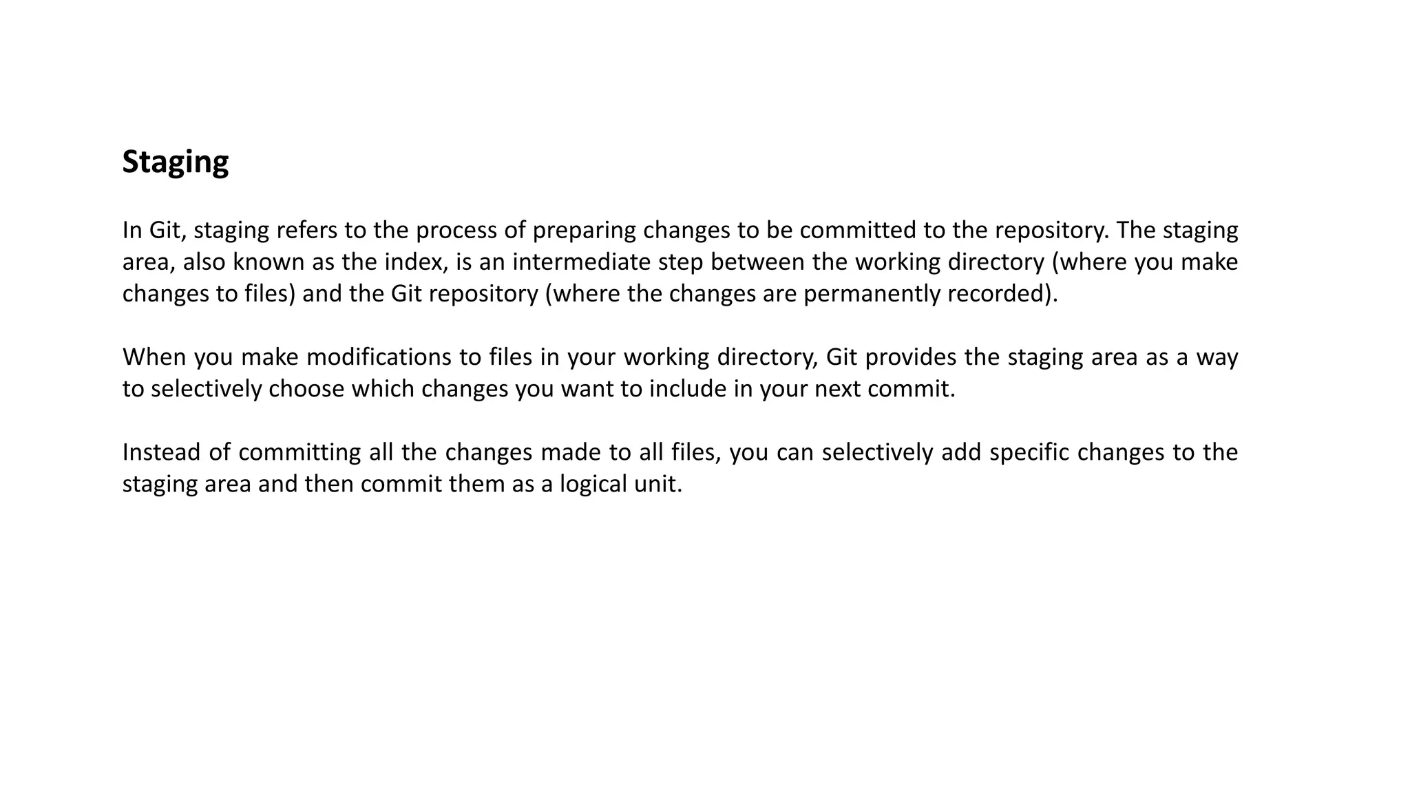 Staging
In Git, staging refers to the process of preparing changes to be committed to the repository. The staging
area, also known as the index, is an intermediate step between the working directory (where you make
changes to files) and the Git repository (where the changes are permanently recorded).
When you make modifications to files in your working directory, Git provides the staging area as a way
to selectively choose which changes you want to include in your next commit.
Instead of committing all the changes made to all files, you can selectively add specific changes to the
staging area and then commit them as a logical unit.
 