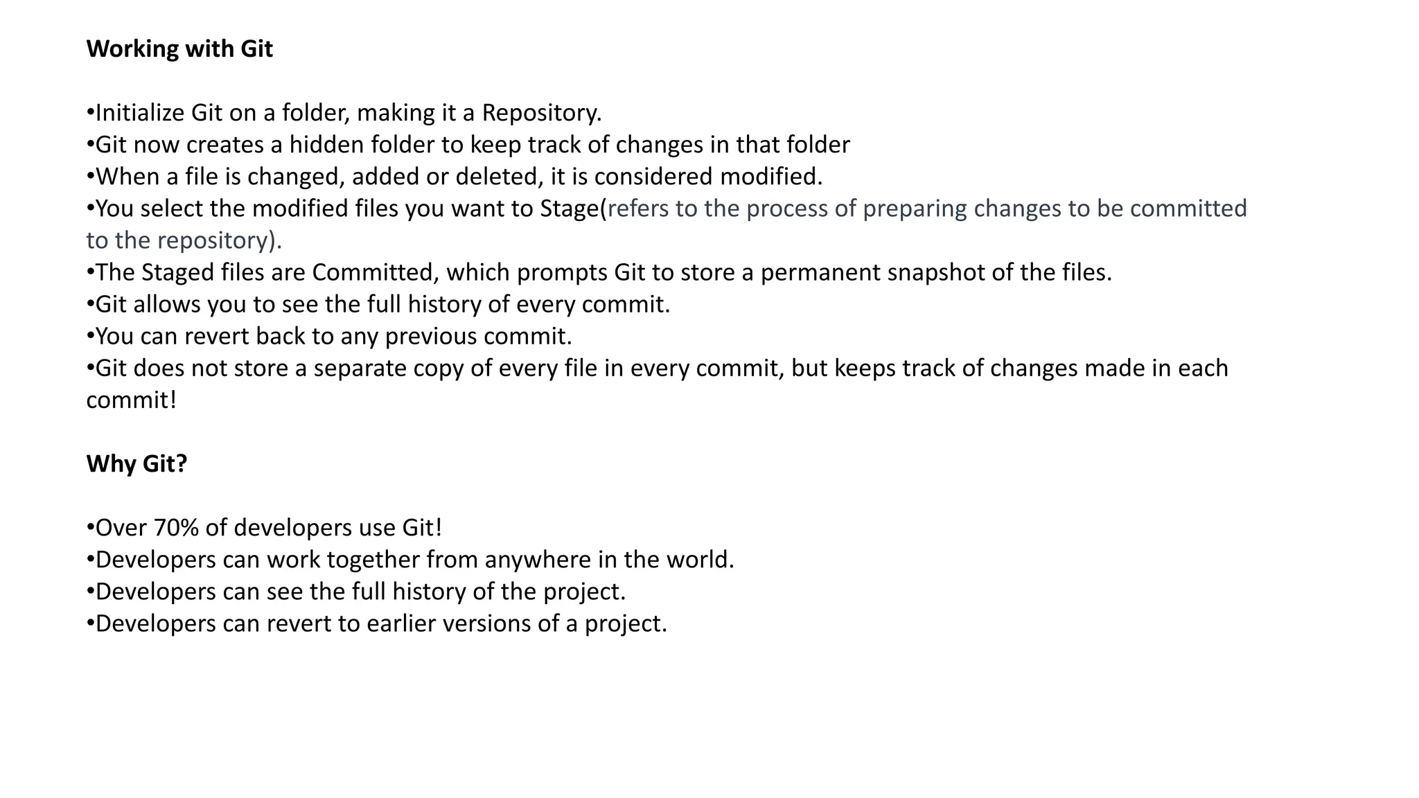 Working with Git
•Initialize Git on a folder, making it a Repository.
•Git now creates a hidden folder to keep track of changes in that folder
•When a file is changed, added or deleted, it is considered modified.
•You select the modified files you want to Stage(refers to the process of preparing changes to be committed
to the repository).
•The Staged files are Committed, which prompts Git to store a permanent snapshot of the files.
•Git allows you to see the full history of every commit.
•You can revert back to any previous commit.
•Git does not store a separate copy of every file in every commit, but keeps track of changes made in each
commit!
Why Git?
•Over 70% of developers use Git!
•Developers can work together from anywhere in the world.
•Developers can see the full history of the project.
•Developers can revert to earlier versions of a project.
 