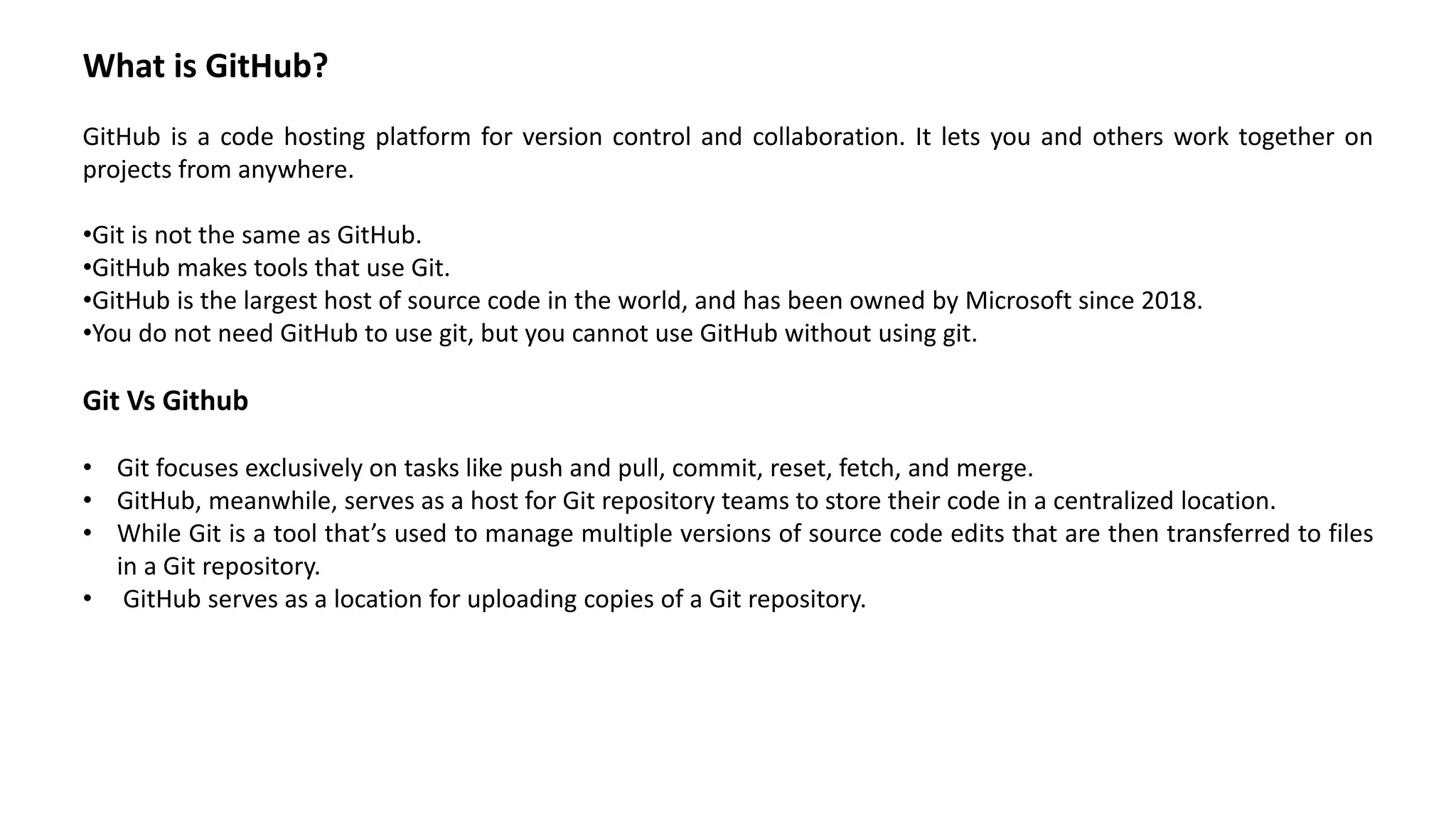 What is GitHub?
GitHub is a code hosting platform for version control and collaboration. It lets you and others work together on
projects from anywhere.
•Git is not the same as GitHub.
•GitHub makes tools that use Git.
•GitHub is the largest host of source code in the world, and has been owned by Microsoft since 2018.
•You do not need GitHub to use git, but you cannot use GitHub without using git.
Git Vs Github
• Git focuses exclusively on tasks like push and pull, commit, reset, fetch, and merge.
• GitHub, meanwhile, serves as a host for Git repository teams to store their code in a centralized location.
• While Git is a tool that’s used to manage multiple versions of source code edits that are then transferred to files
in a Git repository.
• GitHub serves as a location for uploading copies of a Git repository.
 