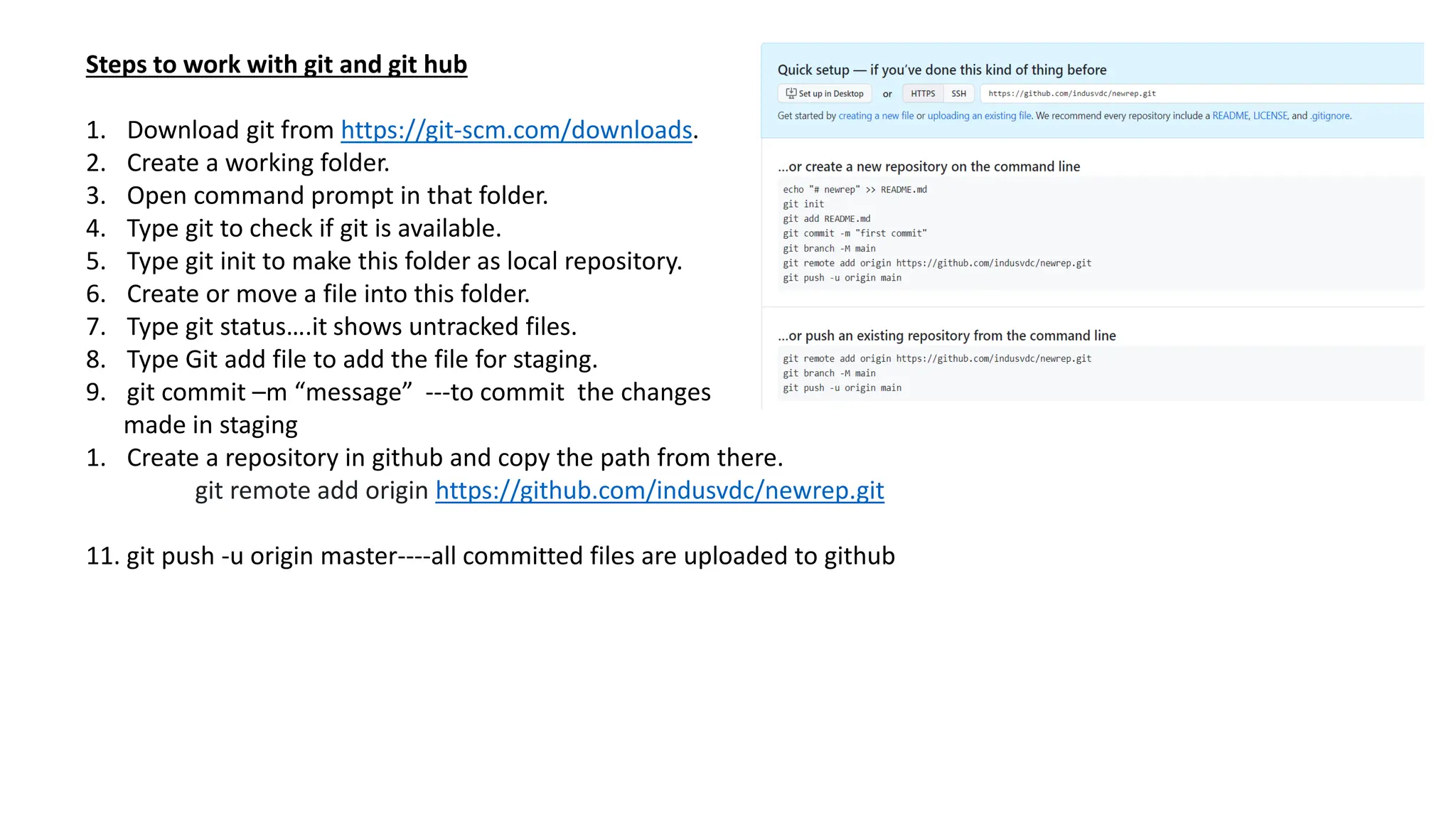 Steps to work with git and git hub
1. Download git from https://git-scm.com/downloads.
2. Create a working folder.
3. Open command prompt in that folder.
4. Type git to check if git is available.
5. Type git init to make this folder as local repository.
6. Create or move a file into this folder.
7. Type git status….it shows untracked files.
8. Type Git add file to add the file for staging.
9. git commit –m “message” ---to commit the changes
made in staging
1. Create a repository in github and copy the path from there.
git remote add origin https://github.com/indusvdc/newrep.git
11. git push -u origin master----all committed files are uploaded to github
 