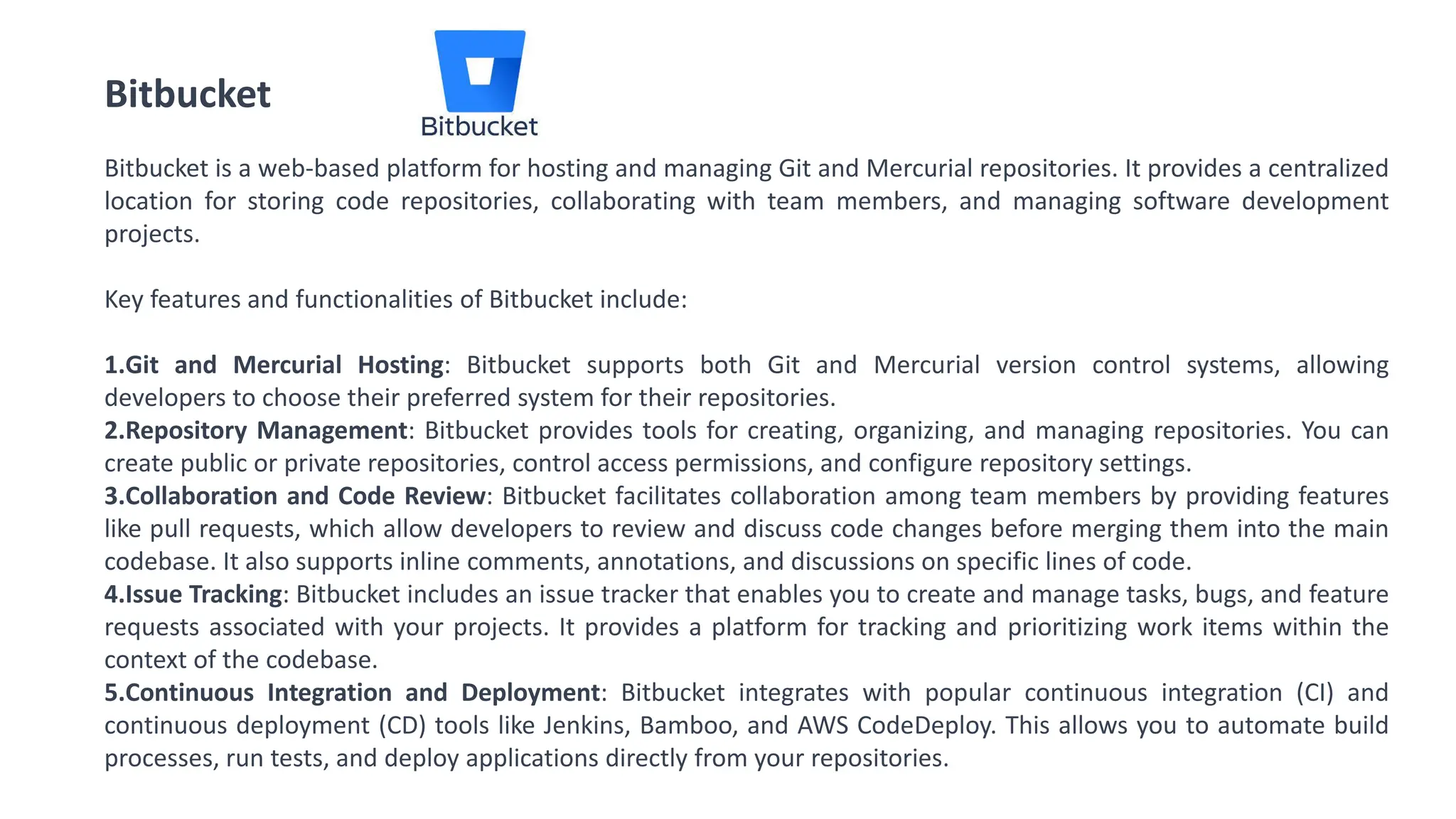 Bitbucket
Bitbucket is a web-based platform for hosting and managing Git and Mercurial repositories. It provides a centralized
location for storing code repositories, collaborating with team members, and managing software development
projects.
Key features and functionalities of Bitbucket include:
1.Git and Mercurial Hosting: Bitbucket supports both Git and Mercurial version control systems, allowing
developers to choose their preferred system for their repositories.
2.Repository Management: Bitbucket provides tools for creating, organizing, and managing repositories. You can
create public or private repositories, control access permissions, and configure repository settings.
3.Collaboration and Code Review: Bitbucket facilitates collaboration among team members by providing features
like pull requests, which allow developers to review and discuss code changes before merging them into the main
codebase. It also supports inline comments, annotations, and discussions on specific lines of code.
4.Issue Tracking: Bitbucket includes an issue tracker that enables you to create and manage tasks, bugs, and feature
requests associated with your projects. It provides a platform for tracking and prioritizing work items within the
context of the codebase.
5.Continuous Integration and Deployment: Bitbucket integrates with popular continuous integration (CI) and
continuous deployment (CD) tools like Jenkins, Bamboo, and AWS CodeDeploy. This allows you to automate build
processes, run tests, and deploy applications directly from your repositories.
 